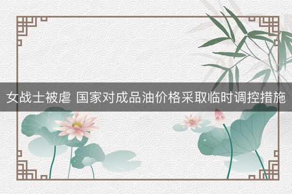 女战士被虐 国家对成品油价格采取临时调控措施