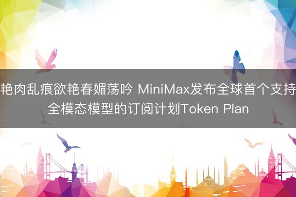 艳肉乱痕欲艳春媚荡吟 MiniMax发布全球首个支持全模态模型的订阅计划Token Plan
