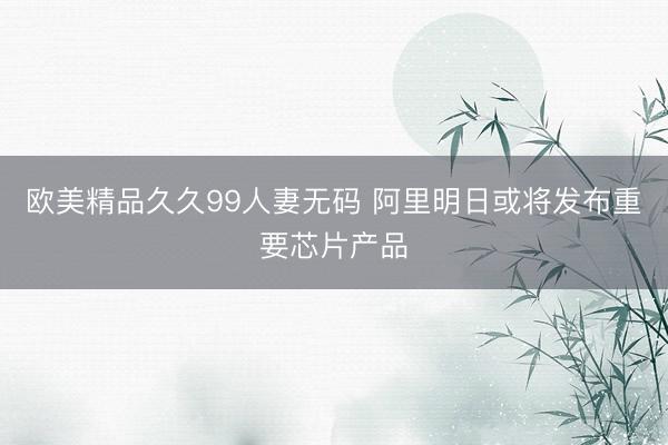 欧美精品久久99人妻无码 阿里明日或将发布重要芯片产品