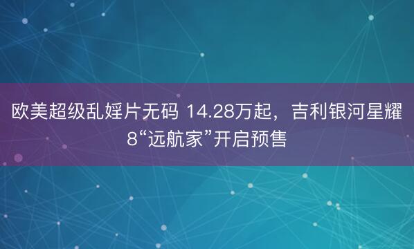 欧美超级乱婬片无码 14.28万起，吉利银河星耀8“远航家”开启预售