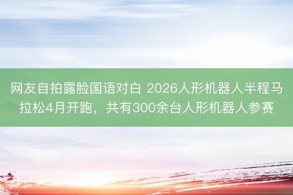 网友自拍露脸国语对白 2026人形机器人半程马拉松4月开跑，共有300余台人形机器人参赛