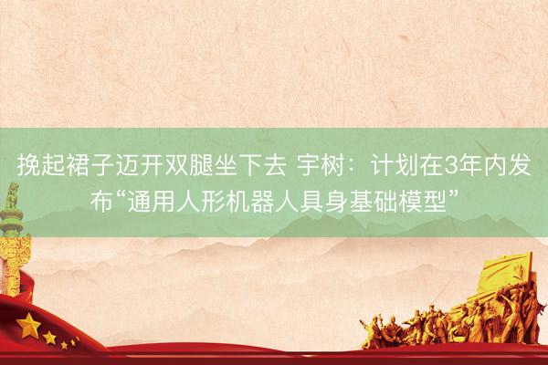 挽起裙子迈开双腿坐下去 宇树：计划在3年内发布“通用人形机器人具身基础模型”