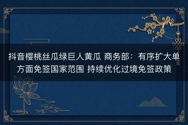 抖音樱桃丝瓜绿巨人黄瓜 商务部：有序扩大单方面免签国家范围 持续优化过境免签政策