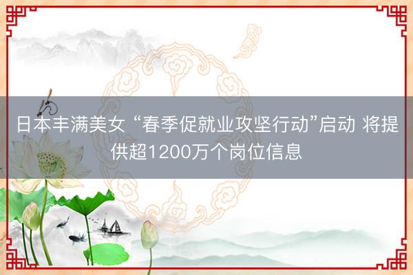 日本丰满美女 “春季促就业攻坚行动”启动 将提供超1200万个岗位信息