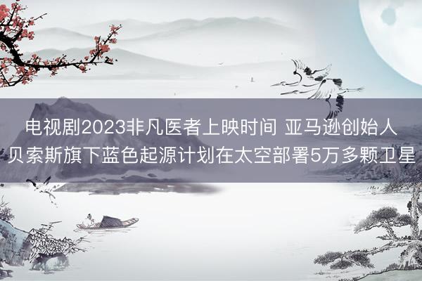 电视剧2023非凡医者上映时间 亚马逊创始人贝索斯旗下蓝色起源计划在太空部署5万多颗卫星