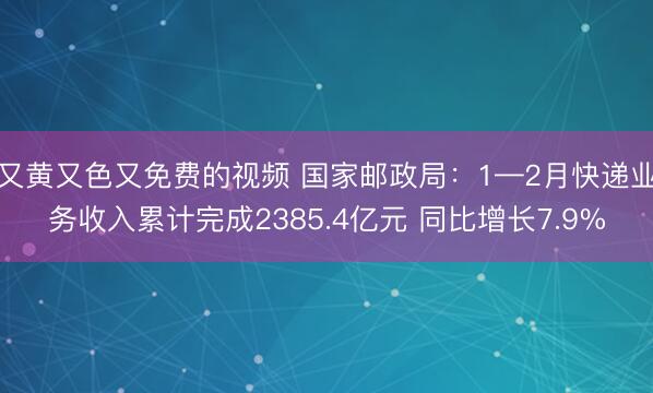 又黄又色又免费的视频 国家邮政局：1—2月快递业务收入累计完成2385.4亿元 同比增长7.9%