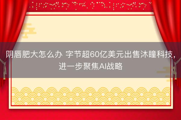 阴唇肥大怎么办 字节超60亿美元出售沐瞳科技,进一步聚焦AI战略