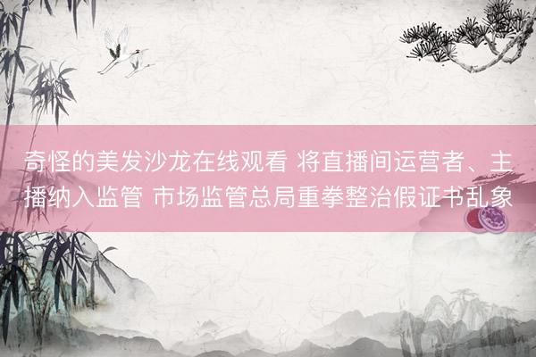 奇怪的美发沙龙在线观看 将直播间运营者、主播纳入监管 市场监管总局重拳整治假证书乱象