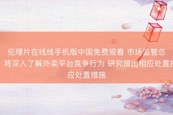 伦理片在线线手机版中国免费观看 市场监管总局：将深入了解外卖平台竞争行为 研究提出相应处置措施