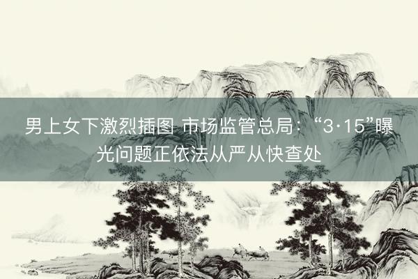 男上女下激烈插图 市场监管总局：“3·15”曝光问题正依法从严从快查处