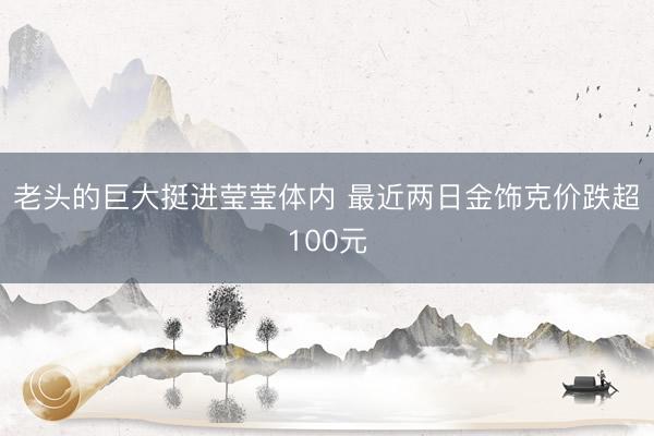 老头的巨大挺进莹莹体内 最近两日金饰克价跌超100元