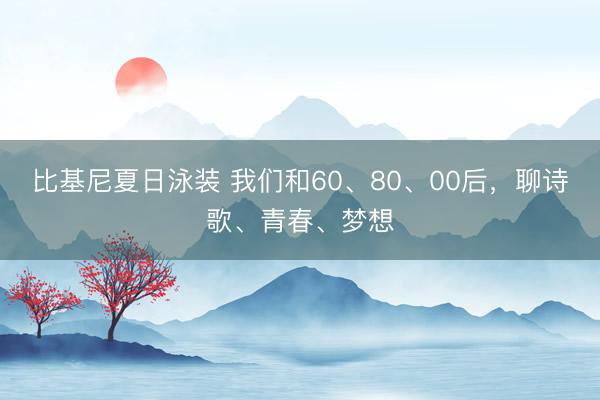 比基尼夏日泳装 我们和60、80、00后，聊诗歌、青春、梦想