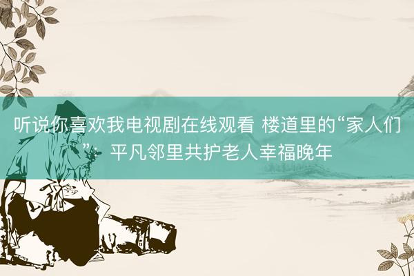听说你喜欢我电视剧在线观看 楼道里的“家人们”：平凡邻里共护老人幸福晚年