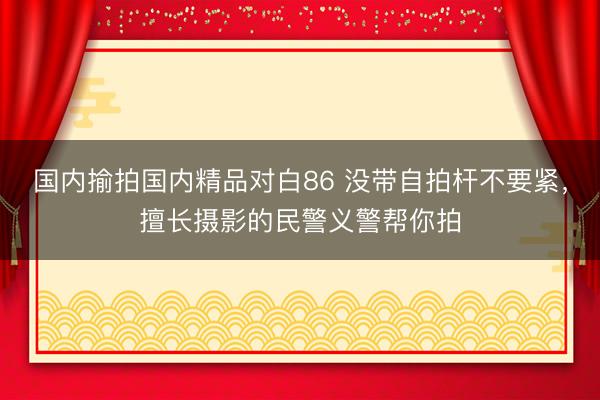 国内揄拍国内精品对白86 没带自拍杆不要紧，擅长摄影的民警义警帮你拍