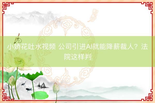 小娇花吐水视频 公司引进AI就能降薪裁人？法院这样判
