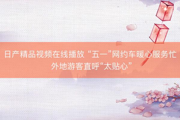 日产精品视频在线播放 “五一”网约车暖心服务忙 外地游客直呼“太贴心”