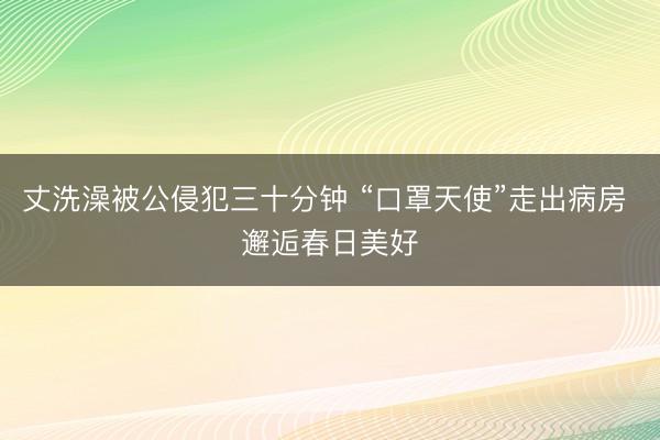 丈洗澡被公侵犯三十分钟 “口罩天使”走出病房 邂逅春日美好