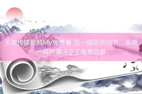 天美传媒视频MV免费看 五一国际劳动节，阜南一商户请环卫工免费吃虾