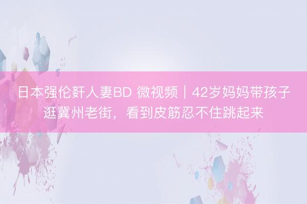 日本强伦姧人妻BD 微视频｜42岁妈妈带孩子逛冀州老街，看到皮筋忍不住跳起来