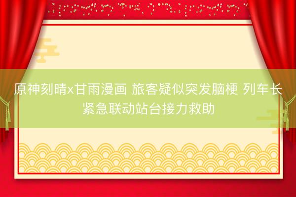 原神刻晴x甘雨漫画 旅客疑似突发脑梗 列车长紧急联动站台接力救助