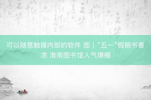 可以随意触摸内部的软件 图|“五一”假期书香浓 淮南图书馆人气爆棚