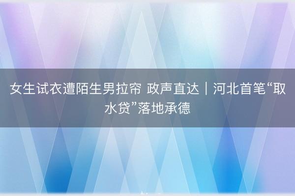 女生试衣遭陌生男拉帘 政声直达｜河北首笔“取水贷”落地承德