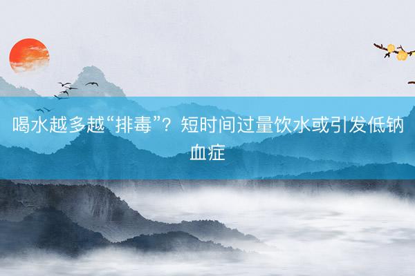 喝水越多越“排毒”？短时间过量饮水或引发低钠血症