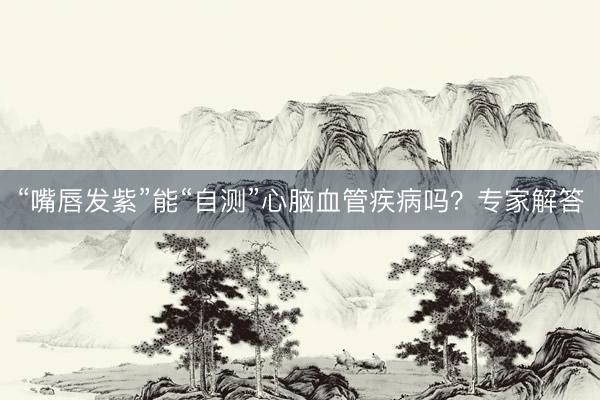 “嘴唇发紫”能“自测”心脑血管疾病吗？专家解答