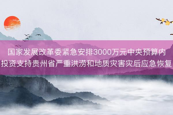 国家发展改革委紧急安排3000万元中央预算内投资支持贵州省严重洪涝和地质灾害灾后应急恢复
