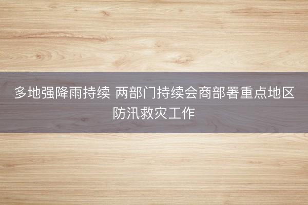 多地强降雨持续 两部门持续会商部署重点地区防汛救灾工作