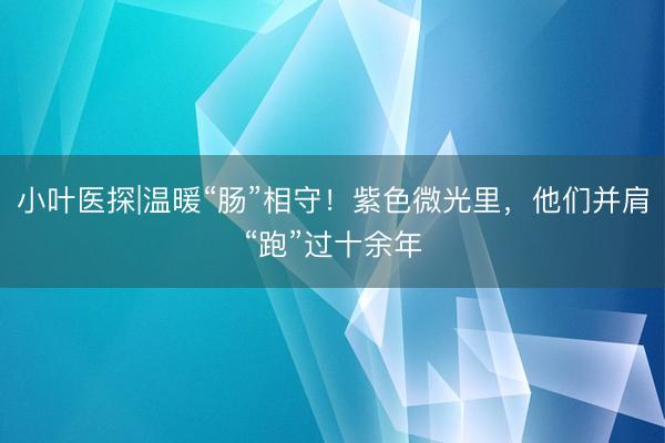小叶医探|温暖“肠”相守！紫色微光里，他们并肩“跑”过十余年