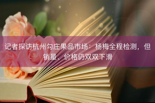 记者探访杭州勾庄果品市场：杨梅全程检测，但销量、价格仍双双下滑