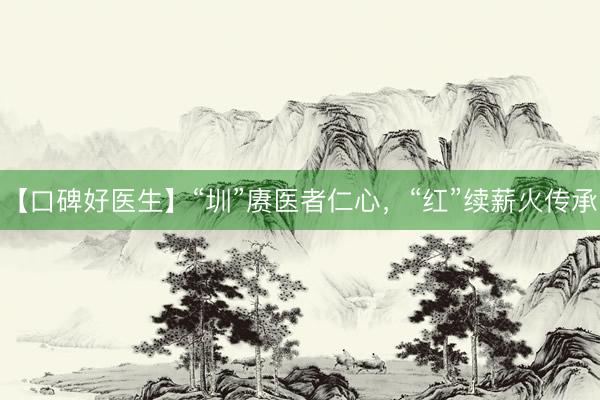 【口碑好医生】“圳”赓医者仁心，“红”续薪火传承