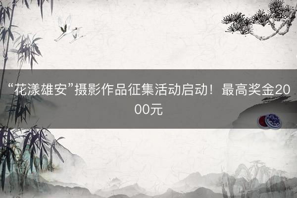 “花漾雄安”摄影作品征集活动启动！最高奖金2000元