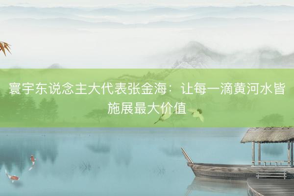 寰宇东说念主大代表张金海：让每一滴黄河水皆施展最大价值