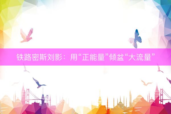 铁路密斯刘影：用“正能量”倾盆“大流量”