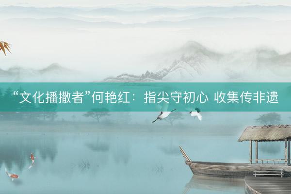 “文化播撒者”何艳红：指尖守初心 收集传非遗