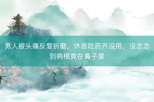男人被头痛反复折磨,休息吃药齐没用,没念念到病根竟在鼻子里