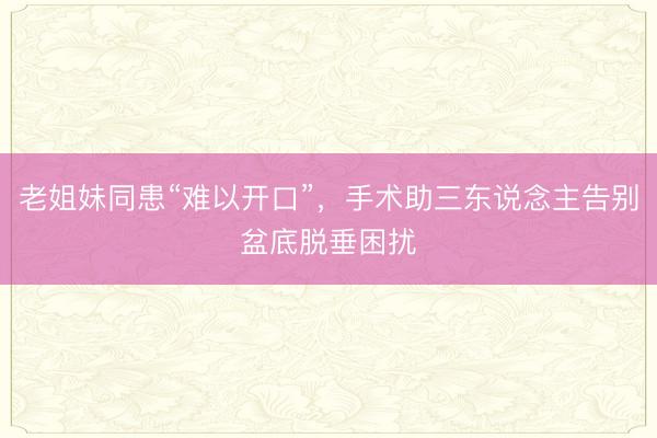 老姐妹同患“难以开口”，手术助三东说念主告别盆底脱垂困扰