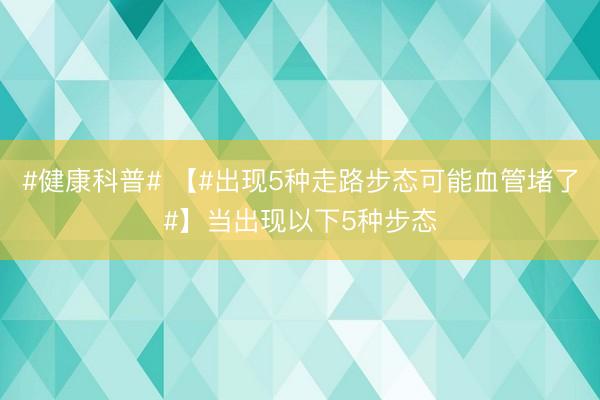 #健康科普# 【#出现5种走路步态可能血管堵了#】当出现以下5种步态