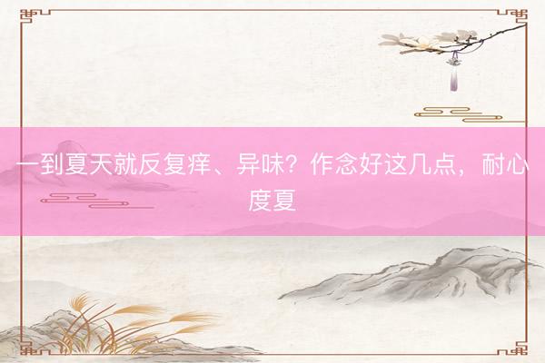 一到夏天就反复痒、异味？作念好这几点，耐心度夏