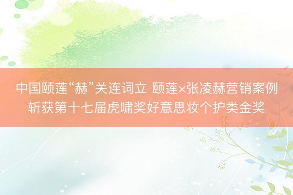 中国颐莲“赫”关连词立 颐莲×张凌赫营销案例斩获第十七届虎啸奖好意思妆个护类金奖
