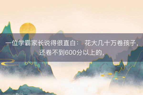 一位学霸家长说得很直白： 花大几十万卷孩子，还卷不到600分以上的，