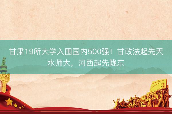 甘肃19所大学入围国内500强！甘政法起先天水师大，河西起先陇东