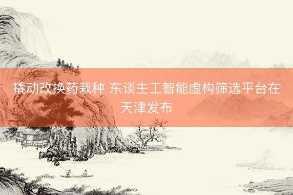 撬动改换药栽种 东谈主工智能虚构筛选平台在天津发布