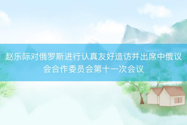 赵乐际对俄罗斯进行认真友好造访并出席中俄议会合作委员会第十一次会议