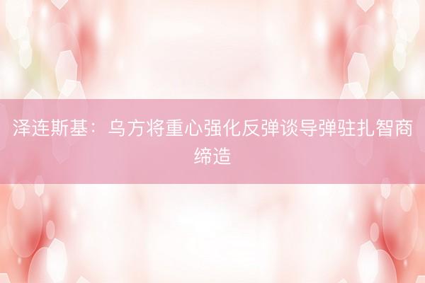 泽连斯基：乌方将重心强化反弹谈导弹驻扎智商缔造