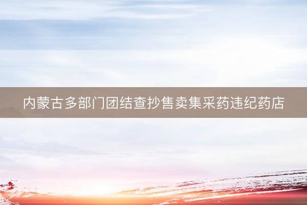 内蒙古多部门团结查抄售卖集采药违纪药店