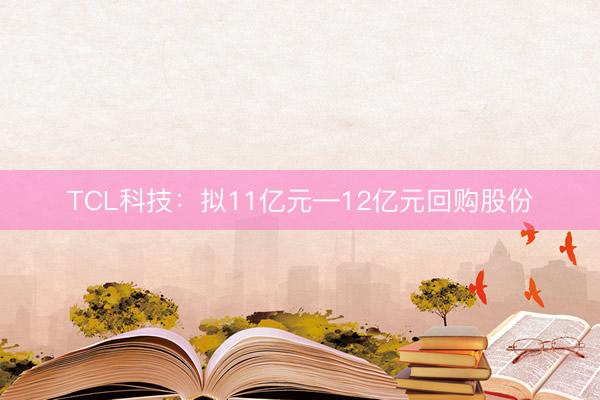 TCL科技：拟11亿元—12亿元回购股份