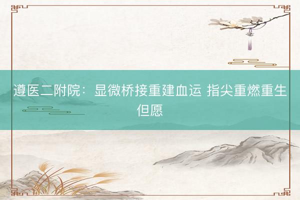 遵医二附院：显微桥接重建血运 指尖重燃重生但愿